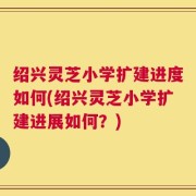 绍兴灵芝小学扩建进度如何(绍兴灵芝小学扩建进展如何？)