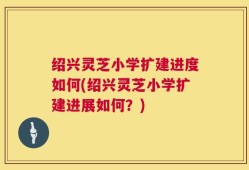 绍兴灵芝小学扩建进度如何(绍兴灵芝小学扩建进展如何？)
