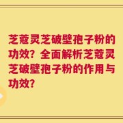 芝蔻灵芝破壁孢子粉的功效？全面解析芝蔻灵芝破壁孢子粉的作用与功效？
