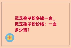 灵芝孢子粉多钱一盒_灵芝孢子粉价格：一盒多少钱？