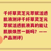 千纤草灵芝元萃赋活透肌液测评千纤草灵芝元萃赋活透肌液真的能让肌肤焕然一新吗？——产品测评)