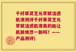 千纤草灵芝元萃赋活透肌液测评千纤草灵芝元萃赋活透肌液真的能让肌肤焕然一新吗？——产品测评)
