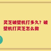 灵芝破壁机打多久？破壁机打灵芝怎么做