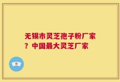 无锡市灵芝孢子粉厂家？中国最大灵芝厂家