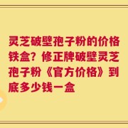 灵芝破壁孢子粉的价格铁盒？修正牌破壁灵芝孢子粉《官方价格》到底多少钱一盒