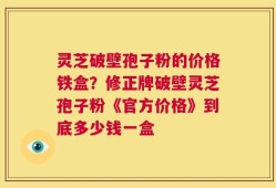 灵芝破壁孢子粉的价格铁盒？修正牌破壁灵芝孢子粉《官方价格》到底多少钱一盒