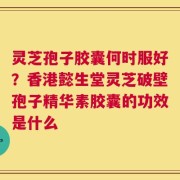 灵芝孢子胶囊何时服好？香港懿生堂灵芝破壁孢子精华素胶囊的功效是什么