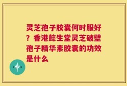 灵芝孢子胶囊何时服好？香港懿生堂灵芝破壁孢子精华素胶囊的功效是什么