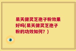 易天健灵芝孢子粉效果好吗(易天健灵芝孢子粉的功效如何？)