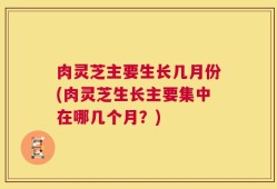 肉灵芝主要生长几月份(肉灵芝生长主要集中在哪几个月？)