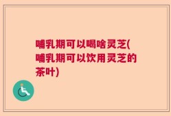哺乳期可以喝啥灵芝(哺乳期可以饮用灵芝的茶叶)