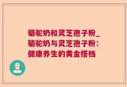 骆驼奶和灵芝孢子粉_骆驼奶与灵芝孢子粉：健康养生的黄金搭档