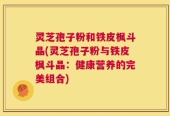 灵芝孢子粉和铁皮枫斗晶(灵芝孢子粉与铁皮枫斗晶：健康营养的完美组合)