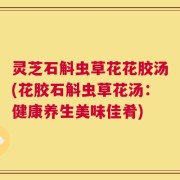 灵芝石斛虫草花花胶汤(花胶石斛虫草花汤：健康养生美味佳肴)