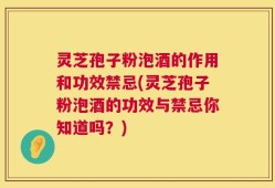 灵芝孢子粉泡酒的作用和功效禁忌(灵芝孢子粉泡酒的功效与禁忌你知道吗？)