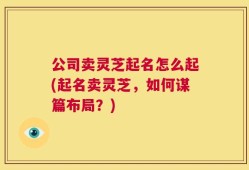 公司卖灵芝起名怎么起(起名卖灵芝，如何谋篇布局？)