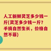 人工新鲜灵芝多少钱一斤(灵芝多少钱一斤？手摘自然生长，价格自然不菲)