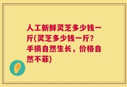 人工新鲜灵芝多少钱一斤(灵芝多少钱一斤？手摘自然生长，价格自然不菲)