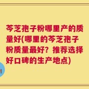 芩芝孢子粉哪里产的质量好(哪里的芩芝孢子粉质量最好？推荐选择好口碑的生产地点)