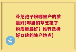芩芝孢子粉哪里产的质量好(哪里的芩芝孢子粉质量最好？推荐选择好口碑的生产地点)