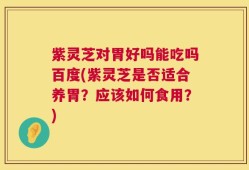 紫灵芝对胃好吗能吃吗百度(紫灵芝是否适合养胃？应该如何食用？)