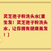 灵芝孢子粉洗头水(重生发！灵芝孢子粉洗头水，让你拥有健康美发！)