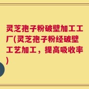 灵芝孢子粉破壁加工工厂(灵芝孢子粉经破壁工艺加工，提高吸收率)