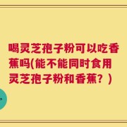喝灵芝孢子粉可以吃香蕉吗(能不能同时食用灵芝孢子粉和香蕉？)