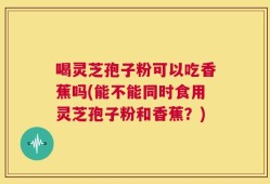 喝灵芝孢子粉可以吃香蕉吗(能不能同时食用灵芝孢子粉和香蕉？)