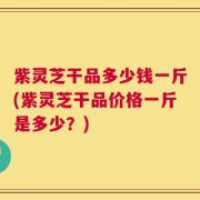 紫灵芝干品多少钱一斤(紫灵芝干品价格一斤是多少？)