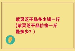 紫灵芝干品多少钱一斤(紫灵芝干品价格一斤是多少？)