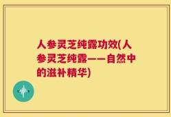 人参灵芝纯露功效(人参灵芝纯露——自然中的滋补精华)