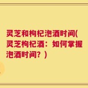 灵芝和枸杞泡酒时间(灵芝枸杞酒：如何掌握泡酒时间？)