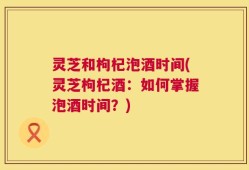 灵芝和枸杞泡酒时间(灵芝枸杞酒：如何掌握泡酒时间？)