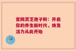 官网灵芝孢子粉：开启你的养生新时代，焕发活力从此开始