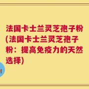 法国卡士兰灵芝孢子粉(法国卡士兰灵芝孢子粉：提高免疫力的天然选择)
