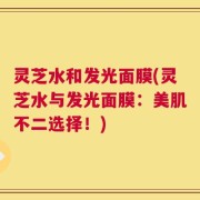 灵芝水和发光面膜(灵芝水与发光面膜：美肌不二选择！)