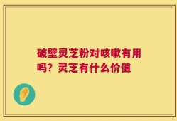 破壁灵芝粉对咳嗽有用吗？灵芝有什么价值