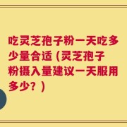 吃灵芝孢子粉一天吃多少量合适 (灵芝孢子粉摄入量建议一天服用多少？)