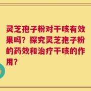 灵芝孢子粉对干咳有效果吗？探究灵芝孢子粉的药效和治疗干咳的作用？