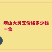 崂山大灵芝价格多少钱一盒