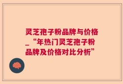 灵芝孢子粉品牌与价格_“年热门灵芝孢子粉品牌及价格对比分析”