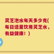 灵芝泡水每天多少克(每日适量饮用灵芝水，有益健康！)