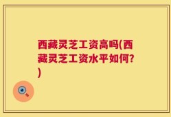 西藏灵芝工资高吗(西藏灵芝工资水平如何？)