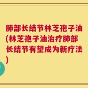 肺部长结节林芝孢子油(林芝孢子油治疗肺部长结节有望成为新疗法)