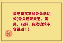 灵芝黄芪石斛骨头汤功效(骨头汤配灵芝、黄芪、石斛，有效功效不容错过！)