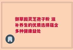 御草园灵芝孢子粉 滋补养生的优质选择蕴含多种健康益处