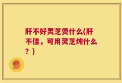 肝不好灵芝煲什么(肝不佳，可用灵芝炖什么？)
