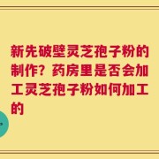 新先破壁灵芝孢子粉的制作？药房里是否会加工灵芝孢子粉如何加工的