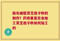 新先破壁灵芝孢子粉的制作？药房里是否会加工灵芝孢子粉如何加工的